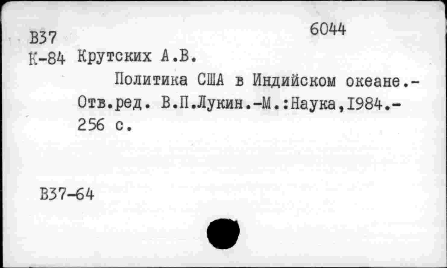 ﻿В37
К-84
6044
Крутских А.В.
Политика США в Индийском океане.-Отв.ред. В.П.Лукин.-М.:Наука,1984.-256 с.
В37-64